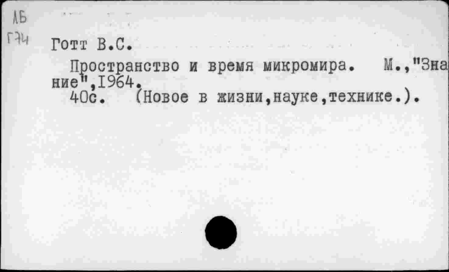 ﻿№ •• ■■
п'4 Готт В.С.
Пространство и время микромира. М.,”3на ние",1964.
40с. (Новое в жизни,науке,технике.).